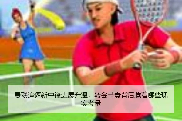 曼联追逐新中锋进展升温，转会节奏背后藏着哪些现实考量