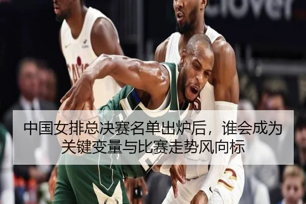 中国女排总决赛名单出炉后，谁会成为关键变量与比赛走势风向标